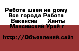 Работа швеи на дому - Все города Работа » Вакансии   . Ханты-Мансийский,Урай г.